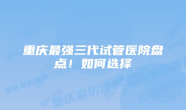 重庆最强三代试管医院盘点！如何选择