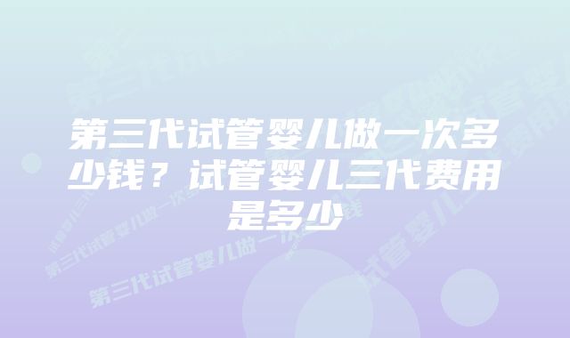 第三代试管婴儿做一次多少钱？试管婴儿三代费用是多少