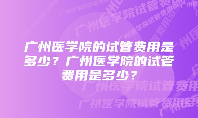 广州医学院的试管费用是多少？广州医学院的试管费用是多少？