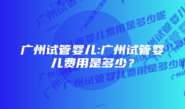 广州试管婴儿:广州试管婴儿费用是多少？