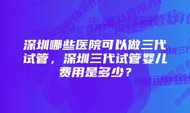 深圳哪些医院可以做三代试管，深圳三代试管婴儿费用是多少？