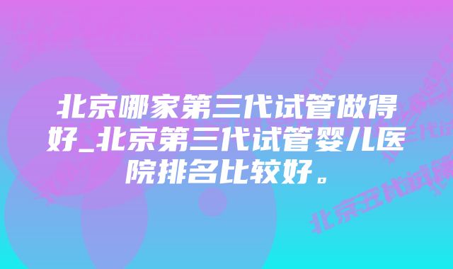 北京哪家第三代试管做得好_北京第三代试管婴儿医院排名比较好。