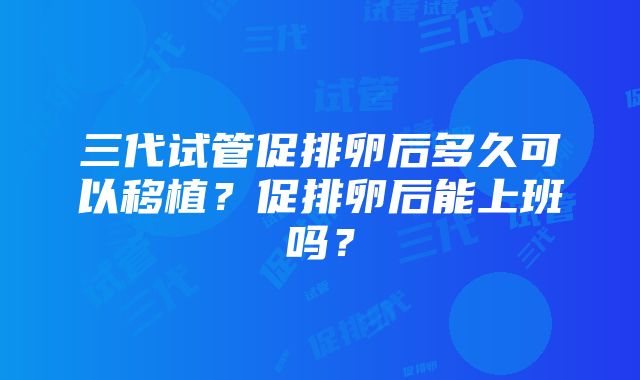 三代试管促排卵后多久可以移植？促排卵后能上班吗？