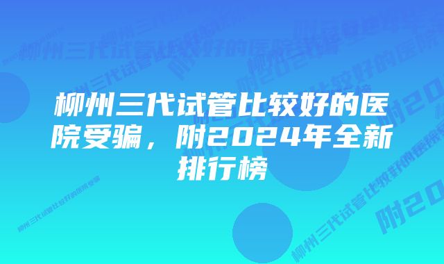 柳州三代试管比较好的医院受骗，附2024年全新排行榜