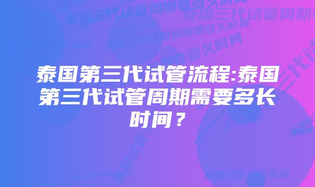 泰国第三代试管流程:泰国第三代试管周期需要多长时间？