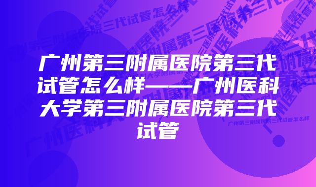 广州第三附属医院第三代试管怎么样——广州医科大学第三附属医院第三代试管