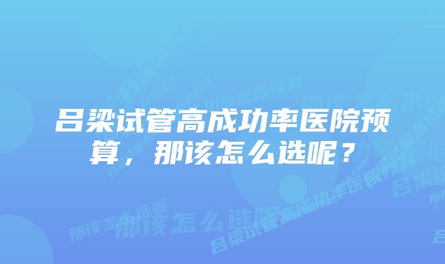 吕梁试管高成功率医院预算，那该怎么选呢？