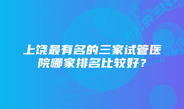 上饶最有名的三家试管医院哪家排名比较好？