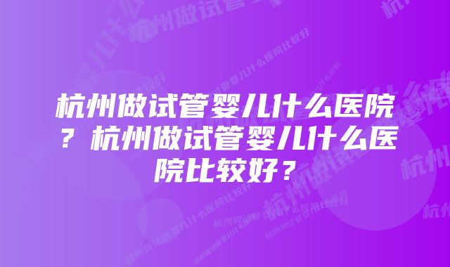 杭州做试管婴儿什么医院？杭州做试管婴儿什么医院比较好？