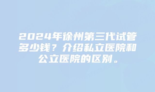 2024年徐州第三代试管多少钱？介绍私立医院和公立医院的区别。