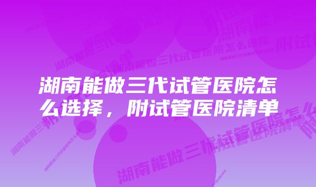 湖南能做三代试管医院怎么选择，附试管医院清单