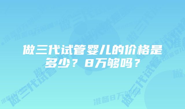 做三代试管婴儿的价格是多少？8万够吗？