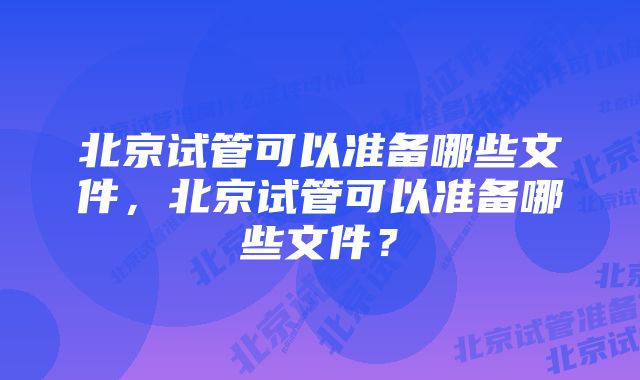 北京试管可以准备哪些文件，北京试管可以准备哪些文件？