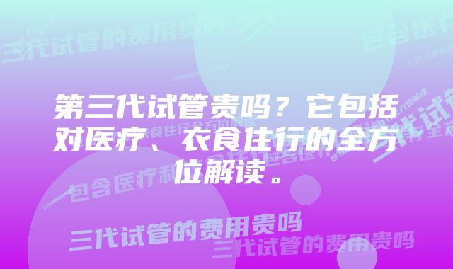 第三代试管贵吗？它包括对医疗、衣食住行的全方位解读。