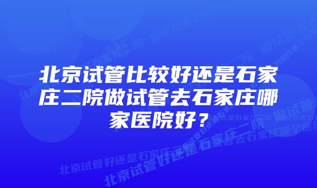 北京试管比较好还是石家庄二院做试管去石家庄哪家医院好？