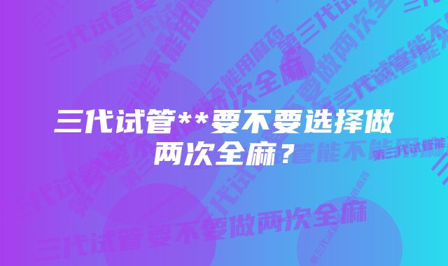 三代试管**要不要选择做两次全麻？