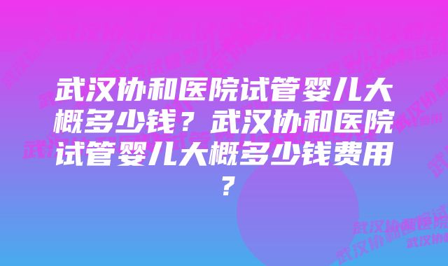 武汉协和医院试管婴儿大概多少钱？武汉协和医院试管婴儿大概多少钱费用？