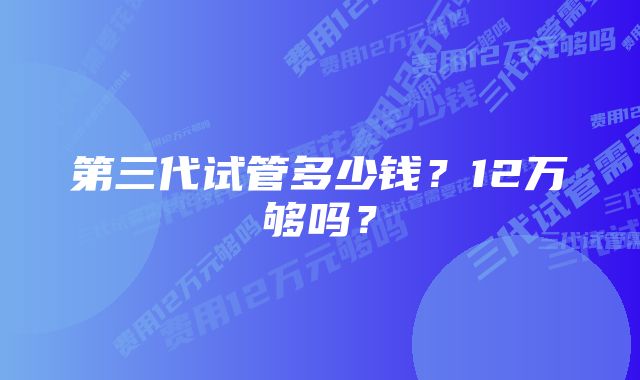 第三代试管多少钱？12万够吗？