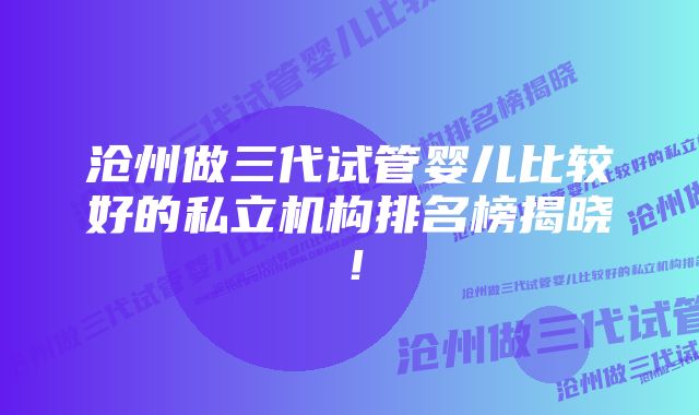 沧州做三代试管婴儿比较好的私立机构排名榜揭晓！