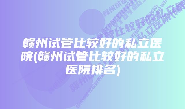 赣州试管比较好的私立医院(赣州试管比较好的私立医院排名)