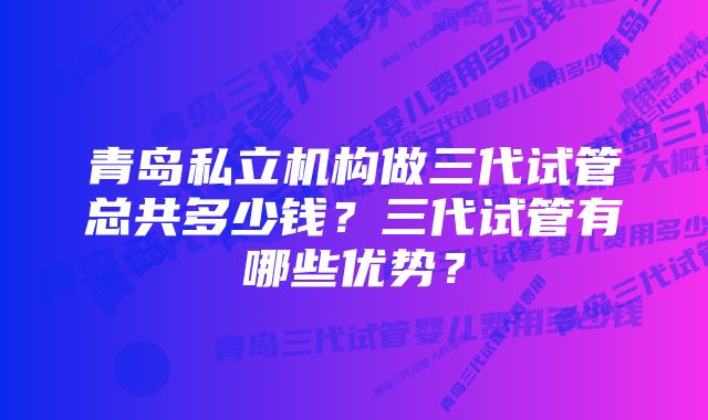 青岛私立机构做三代试管总共多少钱？三代试管有哪些优势？