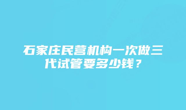 石家庄民营机构一次做三代试管要多少钱？