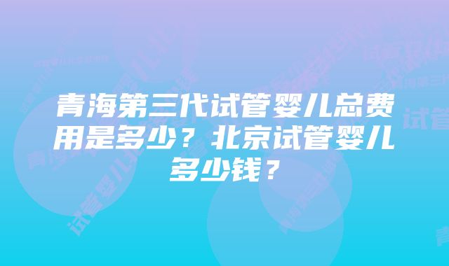 青海第三代试管婴儿总费用是多少？北京试管婴儿多少钱？