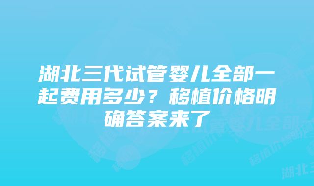 湖北三代试管婴儿全部一起费用多少？移植价格明确答案来了