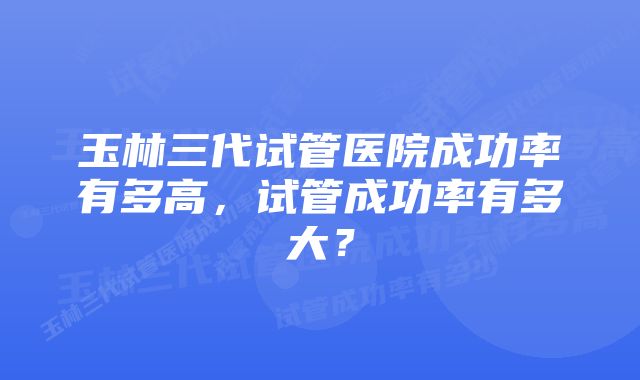 玉林三代试管医院成功率有多高，试管成功率有多大？