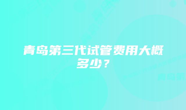 青岛第三代试管费用大概多少？