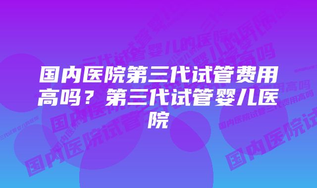 国内医院第三代试管费用高吗？第三代试管婴儿医院