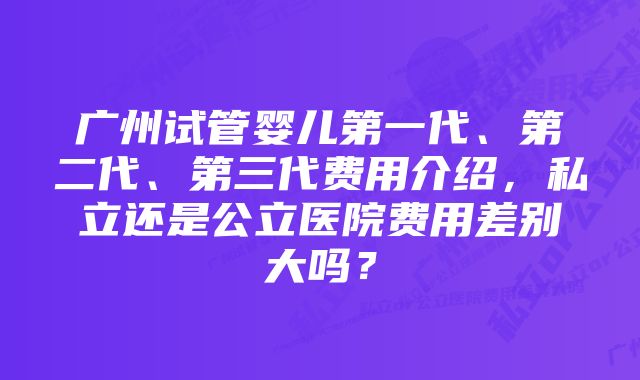 广州试管婴儿第一代、第二代、第三代费用介绍，私立还是公立医院费用差别大吗？