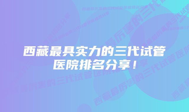 西藏最具实力的三代试管医院排名分享！