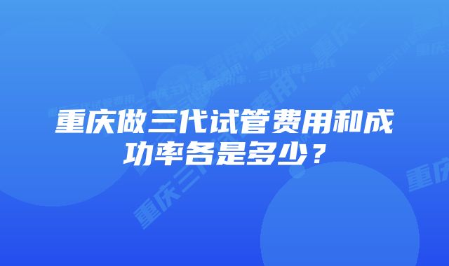 重庆做三代试管费用和成功率各是多少？