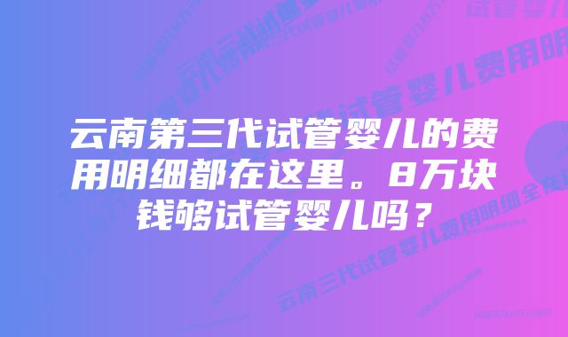 云南第三代试管婴儿的费用明细都在这里。8万块钱够试管婴儿吗？