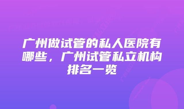 广州做试管的私人医院有哪些，广州试管私立机构排名一览