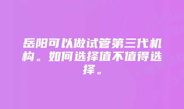 岳阳可以做试管第三代机构。如何选择值不值得选择。