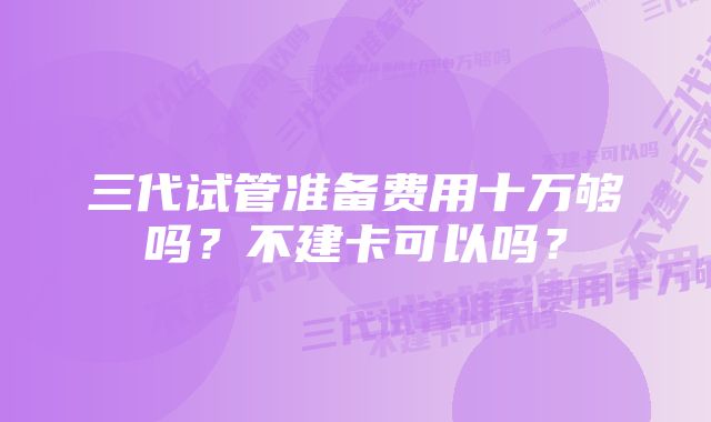 三代试管准备费用十万够吗？不建卡可以吗？