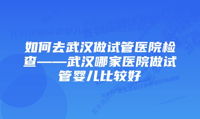 如何去武汉做试管医院检查——武汉哪家医院做试管婴儿比较好