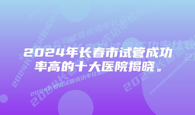 2024年长春市试管成功率高的十大医院揭晓。