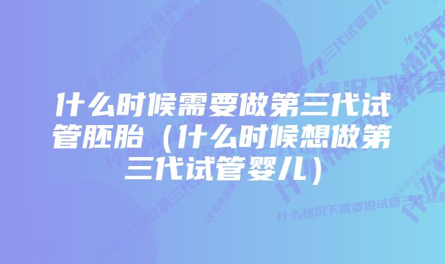 什么时候需要做第三代试管胚胎（什么时候想做第三代试管婴儿）