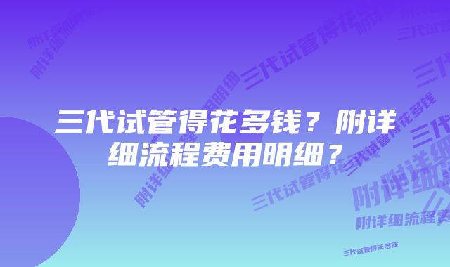 三代试管得花多钱？附详细流程费用明细？