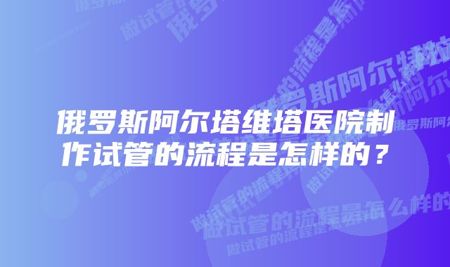 俄罗斯阿尔塔维塔医院制作试管的流程是怎样的？