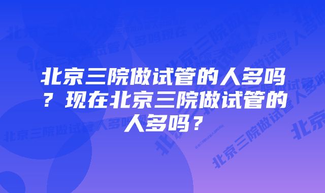 北京三院做试管的人多吗？现在北京三院做试管的人多吗？