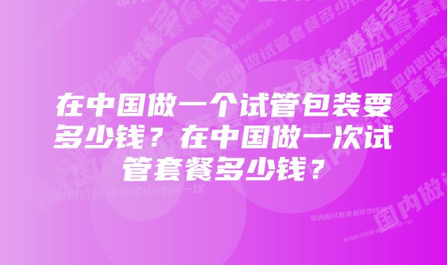 在中国做一个试管包装要多少钱？在中国做一次试管套餐多少钱？