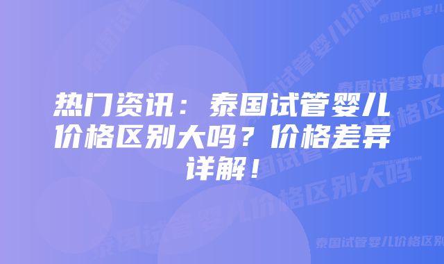 热门资讯：泰国试管婴儿价格区别大吗？价格差异详解！