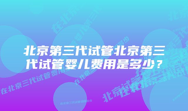 北京第三代试管北京第三代试管婴儿费用是多少？