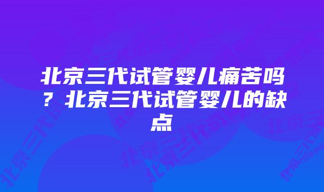 北京三代试管婴儿痛苦吗？北京三代试管婴儿的缺点