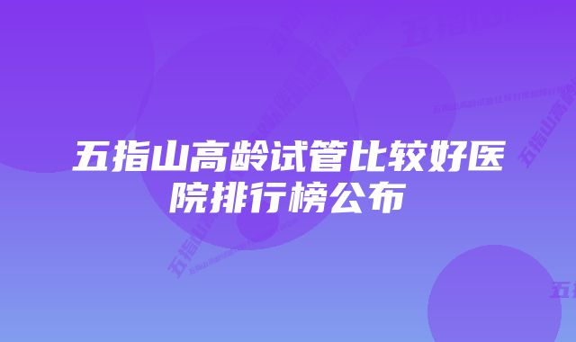 五指山高龄试管比较好医院排行榜公布