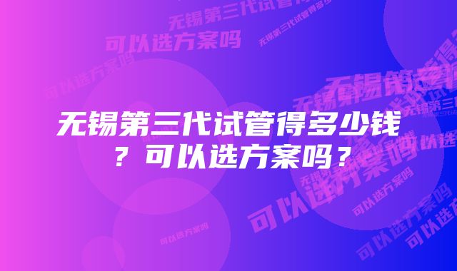 无锡第三代试管得多少钱？可以选方案吗？